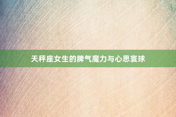 天秤座女生的脾气魔力与心思寰球