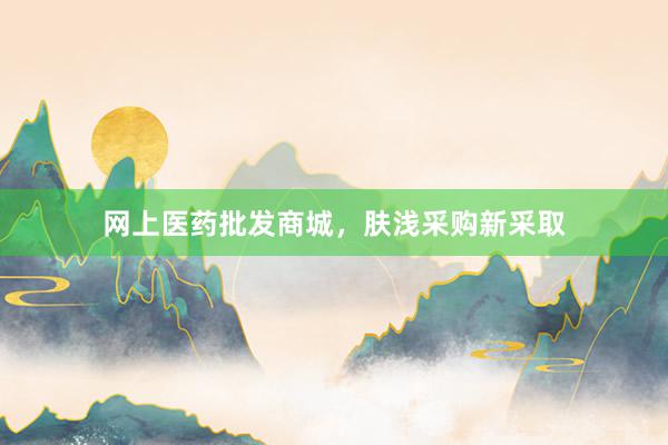 网上医药批发商城，肤浅采购新采取