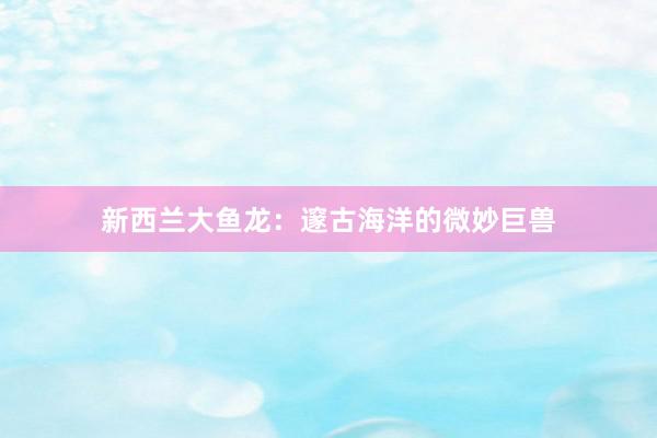 新西兰大鱼龙：邃古海洋的微妙巨兽